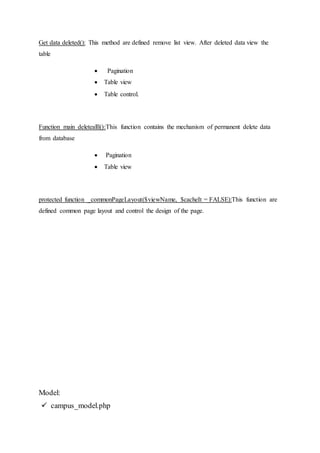 Get data deleted(): This method are defined remove list view. After deleted data view the
table
 Pagination
 Table view
 Table control.
Function main deletealll():This function contains the mechanism of permanent delete data
from database
 Pagination
 Table view
protected function _commonPageLayout($viewName, $cacheIt = FALSE):This function are
defined common page layout and control the design of the page.
Model:
 campus_model.php
 
