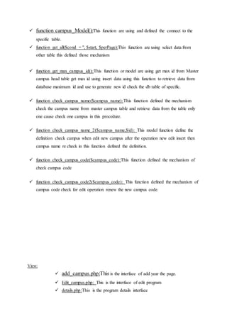  function campus_Model():This function are using and defined the connect to the
specific table.
 function get_all($cond = '', $start, $perPage):This function are using select data from
other table this defined those mechanism
 function get_max_campus_id():This function or model are using get max id from Master
campus head table get max id using insert data using this function to retrieve data from
database maximum id and use to generate new id check the db table of specific.
 function check_campus_name($campus_name):This function defined the mechanism
check the campus name from master campus table and retrieve data from the table only
one cause check one campus in this procedure.
 function check_campus_name_2($campus_name,$id): This model function define the
definition check campus when edit new campus after the operation new edit insert then
campus name re check in this function defined the definition.
 function check_campus_code($campus_code):This function defined the mechanism of
check campus code
 function check_campus_code2($campus_code): This function defined the mechanism of
campus code check for edit operation renew the new campus code.
View:
 add_campus.php:This is the interface of add year the page.
 Edit_campus.php: This is the interface of edit program
 details.php:This is the program details interface
 