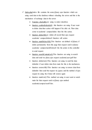  Index.php:Index file contains the some jQuery ajax function which are
using send data to the database without reloading the server and this is the
mechanism of exchange data to the server
 Function checkall():are using to select checkbox
 function confirmSubmit(id): this function are using if user want
to delete data then action will happen if he click ok. Then data
come to academic/ campus/delete then fire this action.
 function deleteAll():to delete all record then ajax request
academic/ campus/deleteall function will action
 function mainDeleteAll():This function are defined of jQuery if
delete permanently from this page then request send to jQuery
academic/ campus/mainDeleteall fire the action to the controller
to send request.
 function searchContent(val):This function are using to search
data and send via jQery ajax request academic/year/getFilter
 function deleteList():This function are using to send the data
deletelist if user delete data from main list this is the mechanism.
 function restoreAll():This function are using to restore data from
deletelist then send the request via jquery and the method of ajax
request its using the if data will restore again
 function mainList():This method are using to user want to watch
main list then request send to jQuery ajax method
academic/campus/resetFilter.
 