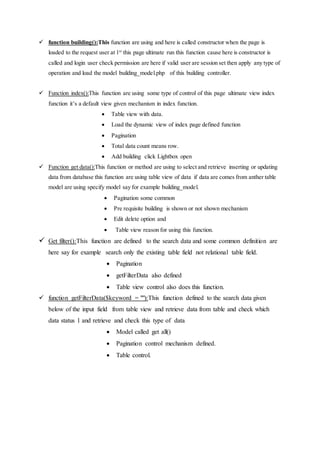  function building():This function are using and here is called constructor when the page is
loaded to the request user at 1st
this page ultimate run this function cause here is constructor is
called and login user check permission are here if valid user are session set then apply any type of
operation and load the model building_model.php of this building controller.
 Function index():This function are using some type of control of this page ultimate view index
function it’s a default view given mechanism in index function.
 Table view with data.
 Load the dynamic view of index page defined function
 Pagination
 Total data count means row.
 Add building click Lightbox open
 Function get data():This function or method are using to select and retrieve inserting or updating
data from database this function are using table view of data if data are comes from anther table
model are using specify model say for example building_model.
 Pagination some common
 Pre requisite building is shown or not shown mechanism
 Edit delete option and
 Table view reason for using this function.
 Get filter():This function are defined to the search data and some common definition are
here say for example search only the existing table field not relational table field.
 Pagination
 getFilterData also defined
 Table view control also does this function.
 function getFilterData($keyword = ""):This function defined to the search data given
below of the input field from table view and retrieve data from table and check which
data status 1 and retrieve and check this type of data
 Model called get all()
 Pagination control mechanism defined.
 Table control.
 
