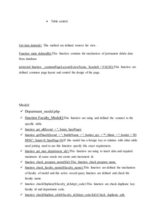  Table control.
Get data deleted(): This method are defined remove list view .
Function main deletealll():This function contains the mechanism of permanent delete data
from database
protected function _commonPageLayout($viewName, $cacheIt = FALSE):This function are
defined common page layout and control the design of the page.
Model:
 Department_model.php
 function Faculty_Model():This function are using and defined the connect to the
specific table.
 function get_all($cond = '', $start, $perPage):
 function getThisall($cond = '', $tableName = '', $select_qry = '*', $limit = '', $order = 'ID
DESC', $start=0, $perPage=0):If this model has a foreign key or relation with other table
need joining need to use this function specify this exact requirement.
 function get_max_department_id():This function are using to insert data and required
maximum id cause oracle not create auto increment id.
 function check_program_name($id):This function check program name.
 function check_faculty_name($faculty_name):This function are defined the mechanism
of faculty of model and this active record query function are defined and check the
faculty name.
 function checkDupliate($faculty_id,$dept_code):This function are check duplicate key
faculty id and department code.
 function checkDupliate_edit($faculty_id,$dept_code,$id):Check duplicate edit.
 