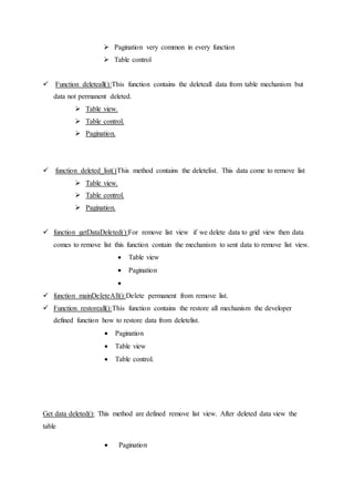  Pagination very common in every function
 Table control
 Function deleteall():This function contains the deleteall data from table mechanism but
data not permanent deleted.
 Table view.
 Table control.
 Pagination.
 function deleted_list()This method contains the deletelist. This data come to remove list
 Table view.
 Table control.
 Pagination.
 function getDataDeleted():For remove list view if we delete data to grid view then data
comes to remove list this function contain the mechanism to sent data to remove list view.
 Table view
 Pagination

 function mainDeleteAll():Delete permanent from remove list.
 Function restoreall():This function contains the restore all mechanism the developer
defined function how to restore data from deletelist.
 Pagination
 Table view
 Table control.
Get data deleted(): This method are defined remove list view. After deleted data view the
table
 Pagination
 