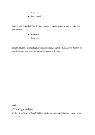  Table view
 Table control.
Function main deletealll():This function contains the mechanism of permanent delete data
from database
 Pagination
 Table view
protected function _commonPageLayout($viewName, $cacheIt = FALSE):This function are
defined common page layout and control the design of the page.
Model:
 building_model.php
 function building_Model():This function are using and defined the connect to the
specific table.
 