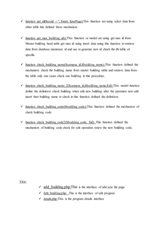 function get_all($cond = '', $start, $perPage):This function are using select data from
other table this defined those mechanism
 function get_max_building_id():This function or model are using get max id from
Master building head table get max id using insert data using this function to retrieve
data from database maximum id and use to generate new id check the db table of
specific.
 function check_building_name($campus_id,$building_name):This function defined the
mechanism check the building name from master building table and retrieve data from
the table only one cause check one building in this procedure.
 function check_building_name_2($campus_id,$building_name,$id):This model function
define the definition check building when edit new building after the operation new edit
insert then building name re check in this function defined the definition.
 function check_building_code($building_code):This function defined the mechanism of
check building code
 function check_building_code2($building_code, $id): This function defined the
mechanism of building code check for edit operation renew the new building code.
View:
 add_building.php:This is the interface of add year the page.
 Edit_building.php: This is the interface of edit program
 details.php:This is the program details interface
 