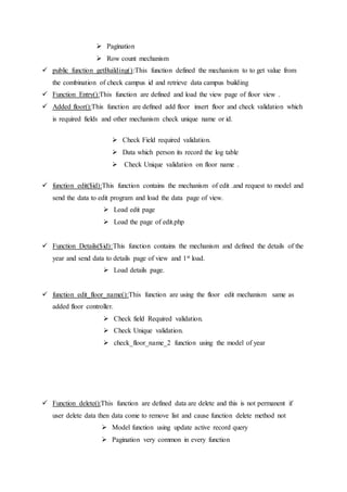  Pagination
 Row count mechanism
 public function getBuilding():This function defined the mechanism to to get value from
the combination of check campus id and retrieve data campus building
 Function Entry():This function are defined and load the view page of floor view .
 Added floor():This function are defined add floor insert floor and check validation which
is required fields and other mechanism check unique name or id.
 Check Field required validation.
 Data which person its record the log table
 Check Unique validation on floor name .
 function edit($id):This function contains the mechanism of edit .and request to model and
send the data to edit program and load the data page of view.
 Load edit page
 Load the page of edit.php
 Function Details($id):This function contains the mechanism and defined the details of the
year and send data to details page of view and 1st load.
 Load details page.
 function edit_floor_name():This function are using the floor edit mechanism same as
added floor controller.
 Check field Required validation.
 Check Unique validation.
 check_floor_name_2 function using the model of year
 Function delete():This function are defined data are delete and this is not permanent if
user delete data then data come to remove list and cause function delete method not
 Model function using update active record query
 Pagination very common in every function
 