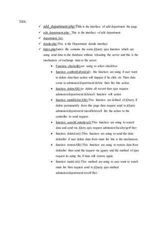 View:
 add_department.php:This is the interface of add department the page.
 edit_department.php: This is the interface of edit department
 department_list:
 details.php:This is the Department details interface
 Index.php:Index file contains the some jQuery ajax function which are
using send data to the database without reloading the server and this is the
mechanism of exchange data to the server
 Function checkall():are using to select checkbox
 function confirmSubmit(id): this function are using if user want
to delete data then action will happen if he click ok. Then data
come to admission/department/delete then fire this action.
 function deleteAll():to delete all record then ajax request
admission/department/deleteall function will action
 function mainDeleteAll():This function are defined of jQuery if
delete permanently from this page then request send to jQuery
admission/department/mainDeleteall fire the action to the
controller to send request.
 function searchContent(val):This function are using to search
data and send via jQery ajax request admission/faculty/getFilter
 function deleteList():This function are using to send the data
deletelist if user delete data from main list this is the mechanism.
 function restoreAll():This function are using to restore data from
deletelist then send the request via jquery and the method of ajax
request its using the if data will restore again
 function mainList():This method are using to user want to watch
main list then request send to jQuery ajax method
admission/department/resetFilter.
 