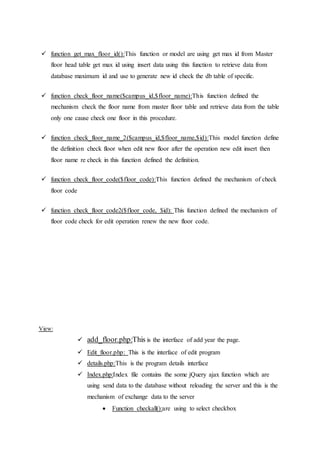  function get_max_floor_id():This function or model are using get max id from Master
floor head table get max id using insert data using this function to retrieve data from
database maximum id and use to generate new id check the db table of specific.
 function check_floor_name($campus_id,$floor_name):This function defined the
mechanism check the floor name from master floor table and retrieve data from the table
only one cause check one floor in this procedure.
 function check_floor_name_2($campus_id,$floor_name,$id):This model function define
the definition check floor when edit new floor after the operation new edit insert then
floor name re check in this function defined the definition.
 function check_floor_code($floor_code):This function defined the mechanism of check
floor code
 function check_floor_code2($floor_code, $id): This function defined the mechanism of
floor code check for edit operation renew the new floor code.
View:
 add_floor.php:This is the interface of add year the page.
 Edit_floor.php: This is the interface of edit program
 details.php:This is the program details interface
 Index.php:Index file contains the some jQuery ajax function which are
using send data to the database without reloading the server and this is the
mechanism of exchange data to the server
 Function checkall():are using to select checkbox
 