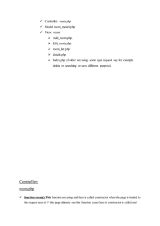  Controller: room.php
 Model room_model.php
 View: room
 Add_room.php.
 Edit_room.php
 room_list.php
 details.php
 Index.php (Folder are using some ajax request say for example
delete or searching or save different purpose)
Controller:
room.php
 function room():This function are using and here is called constructor when the page is loaded to
the request user at 1st
this page ultimate run this function cause here is constructor is called and
 