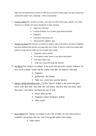 login user check permission are here if valid user are session set then apply any type of operation
and load the model room_model.php of this roomcontroller.
 Function index():This function are using some type of control of this page ultimate view index
function it’s a default view given mechanism in index function.
 Table view with data.
 Load the dynamic view of index page defined function
 Pagination
 Total data count means row.
 Add roomclick Lightbox open
 Function get data():This function or method are using to select and retrieve inserting or updating
data from database this function are using table view of data if data are comes from anther table
model are using specify model say for example room_model.
 Pagination some common
 Pre requisite roomis shown or not shown mechanism
 Edit delete option and
 Table view reason for using this function.
 Get filter():This function are defined to the search data and some common definition are
here say for example search only the existing table field not relational table field.
 Pagination
 getFilterData also defined
 Table view control also does this function.
 function getFilterData($keyword = ""):This function defined to the search data given
below of the input field from table view and retrieve data from table and check which
data status 1 and retrieve and check this type of data
 Model called get all()
 Pagination control mechanism defined.
 Table control.
 Reset Filter():This function are defined to the if the set folder are reset when search is
completed and get data what user want if not get this options show empty.
 Table control
 