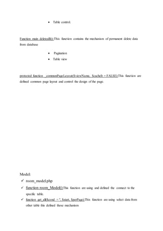 Table control.
Function main deletealll():This function contains the mechanism of permanent delete data
from database
 Pagination
 Table view
protected function _commonPageLayout($viewName, $cacheIt = FALSE):This function are
defined common page layout and control the design of the page.
Model:
 room_model.php
 function room_Model():This function are using and defined the connect to the
specific table.
 function get_all($cond = '', $start, $perPage):This function are using select data from
other table this defined those mechanism
 