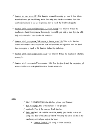  function get_max_room_id():This function or model are using get max id from Master
roomhead table get max id using insert data using this function to retrieve data from
database maximum id and use to generate new id check the db table of specific.
 function check_room_name($campus_id,$room_name):This function defined the
mechanism check the roomname from master roomtable and retrieve data from the table
only one cause check one roomin this procedure.
 function check_room_name_2($campus_id,$room_name,$id):This model function
define the definition check roomwhen edit new roomafter the operation new edit insert
then roomname re check in this function defined the definition.
 function check_room_code($room_code):This function defined the mechanism of check
roomcode
 function check_room_code2($room_code, $id): This function defined the mechanism of
roomcode check for edit operation renew the new roomcode.
View:
 add_room.php:This is the interface of add year the page.
 Edit_room.php: This is the interface of edit program
 details.php:This is the program details interface
 Index.php:Index file contains the some jQuery ajax function which are
using send data to the database without reloading the server and this is the
mechanism of exchange data to the server
 Function checkall():are using to select checkbox
 