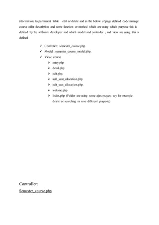 information to permanent table edit or delete and in the below of page defined code manage
course offer description and some function or method which are using which purpose this is
defined by the software developer and which model and controller , and view are using this is
defined
 Controller: semester_course.php
 Model : semester_course_model.php.
 View: course
 entry.php
 detail.php
 edit.php.
 add_seat_allocation.php
 edit_seat_allocation.php.
 welome.php
 Index.php (Folder are using some ajax request say for example
delete or searching or save different purpose)
Controller:
Semester_course.php
 