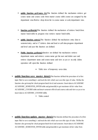  public function getCourse_1():This function defined the mechanism retrieve get
course name and course code from master course table course are assigned by the
department wise.Retrive drop down list to course name or code department wise.
 function getBatch()This function defined the mechanism of retrieve batch from
master batch table its program wise retrieve master batch table.
 public function entry():This function defined the mechanism entry data to
semester/entry and at 1st retrieve data and load or call data program department
and level and year this function are defined.
 Public function getData():function are defined the mechanism retrieve
department name and retrieve course name get the user and delete user and
retrieve department name and course name and view as yes or no.only delete
operation will open this function defined
 Table view of temporary saves data.
 public function save_master_data():This function defined the procedure of at first
input filed to save something’s and track the info which user save this type of value. Define the
function also get temp list check program batch level and semester. Insert data to ACADEMIC
ACADEMIC_SEMESTER_OFFER table and getmaxId() to get maximum id.Get value from
ACADEMIC_COURSE table and insert semester offer id and course code and view as yes or no
insert data to ACADEMIC_COURSE table.
 Table control
 public function update_master_data():This function defined the procedure of at first
input filed to save something’s and track the info which user save this type of value. Define the
function also get temp list check program batch level and semester. Insert data to ACADEMIC
ACADEMIC_SEMESTER_OFFER table and getmaxId() to get maximum id.Get value from
 