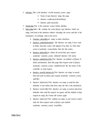  edit.php: This is the interface of edit semester_course page.
 Some of ajax function using this page
 function confirmAjxSubmitData()
 function getCourse(obj)
 details.php:This is the semester course details interface
 Index.php:Index file contains the some jQuery ajax function which are
using send data to the database without reloading the server and this is the
mechanism of exchange data to the server
 Function checkall():are using to select checkbox
 function confirmSubmit(id): this function are using if user want
to delete data then action will happen if he click ok. Then data
come to academic/ course/delete then fire this action.
 function deleteAll():to delete all record then ajax request
academic/ semester_course /deleteall function will action
 function mainDeleteAll():This function are defined of jQuery if
delete permanently from this page then request send to jQuery
academic/ semester_course /mainDeleteall fire the action to the
controller to send request.
 function searchContent(val):This function are using to search
data and send via jQery ajax request academic/ semester_course
/getFilter
 function deleteList():This function are using to send the data
deletelist if user delete data from main list this is the mechanism.
 function restoreAll():This function are using to restore data from
deletelist then send the request via jquery and the method of ajax
request its using the if data will restore again
 function mainList():This method are using to user want to watch
main list then request send to jQuery ajax method
academic/ semester_course /resetFilter.
Table View:
 