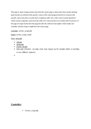 This page is about Assign teacher entry form this master page is about entry form teacher advising
panel teacher are advised to the specific course at first select program batch level semester and
specific course and select a section then a temporary table view of the course teacher drop down
which teacher assign this course here this table view select teacher to save button then its preview of
the page of assign teacher here this page describe the code level description which model and
controller function using to implement this master page.
Controller: teacher_assign.php
Model: teacher_assign_model
View: entry.php
 edit.php
 details.php
 teacher_list.php
 Index.php (Function are using some Ajax request say for example delete or searching
or save different purpose)

Controller:
 Teacher_assign.php
 