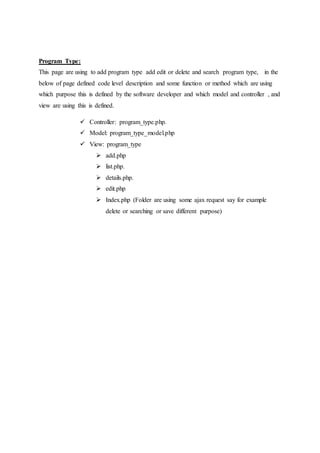 Program Type:
This page are using to add program type add edit or delete and search program type, in the
below of page defined code level description and some function or method which are using
which purpose this is defined by the software developer and which model and controller , and
view are using this is defined.
 Controller: program_type.php.
 Model: program_type_model.php
 View: program_type
 add.php
 list.php.
 details.php.
 edit.php
 Index.php (Folder are using some ajax request say for example
delete or searching or save different purpose)
 