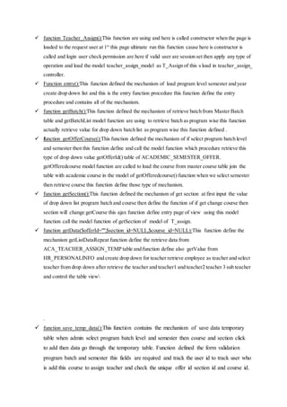  function Teacher_Assign():This function are using and here is called constructor when the page is
loaded to the request user at 1st
this page ultimate run this function cause here is constructor is
called and login user check permission are here if valid user are session set then apply any type of
operation and load the model teacher_assign_model as T_Assign of this s load in teacher_assign_
controller.
 Function entry():This function defined the mechanism of load program level semester and year
create drop down list and this is the entry function procedure this function define the entry
procedure and contains all of the mechanism.
 function getBatch():This function defined the mechanism of retrieve batch from Master Batch
table and getBatchList model function are using to retrieve batch as program wise this function
actually retrieve value for drop down batch list as program wise this function defined .
 function getOfferCourse():This function defined the mechanism of if select program batch level
and semester then this function define and call the model function which procedure retrieve this
type of drop down value getOfferId() table of ACADEMIC_SEMESTER_OFFER.
getOfferedcourse model function are called to load the course from master course table join the
table with academic course in the model of getOfferedcourse() function when we select semester
then retrieve course this function define those type of mechanism.
 function getSection():This function defined the mechanism of get section at first input the value
of drop down list program batch and course then define the function of if get change course then
section will change getCourse this ajax function define entry page of view using this model
function call the model function of getSection of model of T_assign.
 function getData($offerId="",$section_id=NULL,$course_id=NULL):This function define the
mechanism getListDataRepeat function define the retrieve data from
ACA_TEACHER_ASSIGN_TEMP table and function define also getValue from
HR_PERSONALINFO and create drop down for teacher retrieve employee as teacher and select
teacher from drop down after retrieve the teacher and teacher1 and teacher2 teacher 3 sub teacher
and control the table view
.
 function save_temp_data():This function contains the mechanism of save data temporary
table when admin select program batch level and semester then course and section click
to add then data go through the temporary table. Function defined the form validation
program batch and semester this fields are required and track the user id to track user who
is add this course to assign teacher and check the unique offer id section id and course id.
 