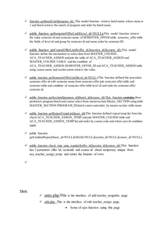  function getBatchList($program_id): This model function retrieve batch name where status is
1 and batch retrieve the match of program and order by batch name.
 public function getSemesterOfferList($level_id=NULL):This model function retrieve
the value semester id and semester name of SEMESTER_OFFER table .semester_offer table
the fields of level id and group by semester id and name.order by semester ID.
 public function getCourseOfferList($offer_id,$section_id,$course_id):This model
function define the mechanism to select data from MASTER_COURSE,
ACA_TEACHER_ASSIGN and join the table of ACA_TEACHER_ASSIGN and
MASTER_COURSE TABLE and the condition of
ACA_TEACHER_ASSIGN.SEMESTER_OFFER_ID and ACA_TEACHER_ASSIGN table
using course name and section name retrieve the value.
 public function getSemesterOfferList($level_id=NULL):This function defined the procedure
semester offer id with semester name from semester offer join semester offer table and
semester table and condition of semester offer table level id and order by semester offer
semester id
 public function getSection($program_id,$batch_id,$course_id):This function contains three
perimeters program batch and course select from mastersection.Master_SECTION using table
MASTER_SECTION.PROGRAM_ID,batch course and order_by master section table name
 public function getRepeatTempList($user_id):This function defined repeat temp list from the
check ACA_TEACHER_ASSIGN_TEMP and join MASTER_COURSE table and
ACA_TEACHER_ASSIGN_TEMP list and order by course code and where user id condition
apply.
 public function
getListdataRepeat($user_id=NULL,$offerId=NULL,$section_id=NULL,$course_id=NULL):
 public function check_tmp_uniq_regular($offer_id,$section_id,$course_id):This function
has 3 perameter offer Id, sectionid and course id check temporary unique from
aca_teacher_assign_temp and return the $numer of rows

View:
 entry.php:This is the interface of add teacher_assignthe page.
 edit.php: This is the interface of edit teacher_assign page.
 Some of ajax function using this page
 