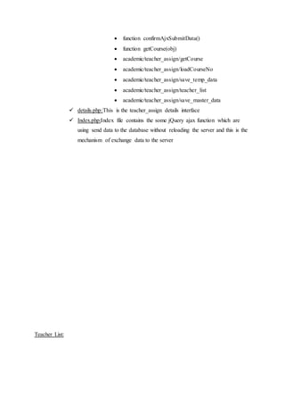  function confirmAjxSubmitData()
 function getCourse(obj)
 academic/teacher_assign/getCourse
 academic/teacher_assign/loadCourseNo
 academic/teacher_assign/save_temp_data
 academic/teacher_assign/teacher_list
 academic/teacher_assign/save_master_data
 details.php:This is the teacher_assign details interface
 Index.php:Index file contains the some jQuery ajax function which are
using send data to the database without reloading the server and this is the
mechanism of exchange data to the server
Teacher List:
 