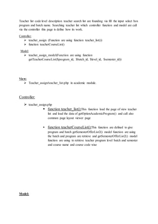 Teacher list code level description teacher search list are founding via fill the input select box
program and batch name. Searching teacher list which controller function and model are call
via the controller this page is define how its work.
Controller:
 teacher_assign (Function are using function teacher_list())
 function teacherCourseList()
Model:
 teacher_assign_model(Function are using function
getTeacherCourseList($program_id, $batch_id, $level_id, $semester_id))
View:
 Teacher_assign/teacher_list.php in academic module.
Controller:
 teacher_assign.php
 function teacher_list():This function load the page of view teacher
list and load the data of getOptionAcademicProgram() and call also
common page layout viewer page
 function teacherCourseList():This function are defined to give
program and batch getSemesterOfferList2() model function are using
the batch and program are retrieve and getSemesterOfferList2() model
function are using to retrieve teacher program level batch and semester
and course name and course code wise
Model:
 