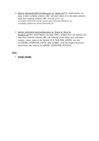 function getSemesterOfferList2($program_id, $batch_id):This model function are
using to select academic_semester_offer and select master level and master semester
name from academic semester_offer MASTER_LEVEL and
ACADEMIC_SEMESTER_OFFER and join master MASTER_SEMESTER and
ACADEMIC_SEMESTER_OFFER.SEMESTER_ID.
 function getTeacherCourseList($program_id, $batch_id, $level_id,
$semester_id):This model function are using retrieve program level and semester and
batch from academic semester_offer join academic course master level and master
semester, master course in this function ACA_TEACHER_ASSIGN join also
ACADEMIC_SEMESTER_OFFER table condition in the list program batch level
and semester and order by ACADEMIC_SEMESTER_OFFER.ID
View:
 teacher_list.php
 