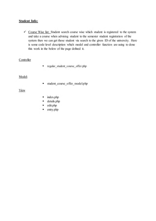 Student Info:
 Course Wise list: Student search course wise which student is registered to the system
and take a course when advising student to the semester student registration of the
system then we can get those student via search to the given ID of the university. Here
is some code level description which model and controller function are using to done
this work in the below of the page defined it.
Controller
 regular_student_course_offer.php
Model:
 student_course_offer_model.php
View
 index.php
 details.php
 edit.php
 entry.php
 