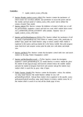 Controller:
 regular_student_course_offer.php.
 function Regular_student_course_offer():This function contain the mechanism of
check session id is set check authentic user permission to access the system and use
this module and load model of student_course_offer_model and its defined the
rename of model Type_model.
 function index():This function contains the definition of control of table view or call
the getViewData() pagination control and total row count which student taken course
ACA_SEMESTER_OFFER_STUDENT table calculate. Dynamic view of
regular_student_course_offer/index
 function getViewData($approve=NULL):This function defined the mechanism of call
the model of getSudentRegList() from model of student_course_offer_model.php its
defined Type_model this model function using to retrieve student which student is
registered to the system and keep student list in the $array variable then print program
name batch level and semester section print the table view with delete and details
view
 function getFilter():This function contain the description control table view and search
student via the using Studen Id pagination control
 function getFilterData($keyword1 = ""):This function contain the description
pagination control getSudentRegList_1() model function to retrieve student list given
the student id start page per page and keyword contain.Contain the variable student
and print the student id program batch level and semester and get the student exact
student which is search the via given value of input.
 Public Function details():This function contain the description retrieve the students
via using model function this model function defined its very well
getSudentRegListById. And get those student who is registered to the specific course
getSemesterStudenCourseReg using model function to retrieve student course list of
this student which is search or see and call the details page of view.
 
