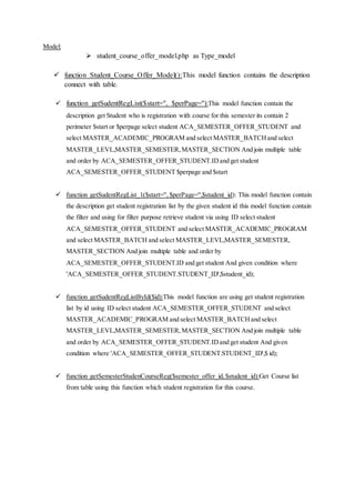 Model:
 student_course_offer_model.php as Type_model
 function Student_Course_Offer_Model():This model function contains the description
connect with table.
 function getSudentRegList($start='', $perPage=''):This model function contain the
description get Student who is registration with course for this semester its contain 2
perimeter $start or $perpage select student ACA_SEMESTER_OFFER_STUDENT and
select MASTER_ACADEMIC_PROGRAM and select MASTER_BATCHand select
MASTER_LEVL,MASTER_SEMESTER,MASTER_SECTION And join multiple table
and order by ACA_SEMESTER_OFFER_STUDENT.IDand get student
ACA_SEMESTER_OFFER_STUDENT $perpage and $start
 function getSudentRegList_1($start='', $perPage='',$student_id): This model function contain
the description get student registration list by the given student id this model function contain
the filter and using for filter purpose retrieve student via using ID select student
ACA_SEMESTER_OFFER_STUDENT and select MASTER_ACADEMIC_PROGRAM
and select MASTER_BATCH and select MASTER_LEVL,MASTER_SEMESTER,
MASTER_SECTION And join multiple table and order by
ACA_SEMESTER_OFFER_STUDENT.ID and get student And given condition where
'ACA_SEMESTER_OFFER_STUDENT.STUDENT_ID',$student_id);
 function getSudentRegListById($id):This model function are using get student registration
list by id using ID select student ACA_SEMESTER_OFFER_STUDENT and select
MASTER_ACADEMIC_PROGRAM and select MASTER_BATCHand select
MASTER_LEVL,MASTER_SEMESTER,MASTER_SECTION And join multiple table
and order by ACA_SEMESTER_OFFER_STUDENT.IDand get student And given
condition where 'ACA_SEMESTER_OFFER_STUDENT.STUDENT_ID',$ id);
 function getSemesterStudenCourseReg($semester_offer_id,$student_id):Get Course list
from table using this function which student registration for this course.
 