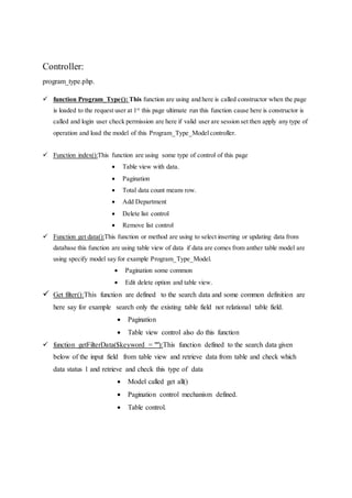 Controller:
program_type.php.
 function Program_Type(): This function are using and here is called constructor when the page
is loaded to the request user at 1st
this page ultimate run this function cause here is constructor is
called and login user check permission are here if valid user are session set then apply any type of
operation and load the model of this Program_Type_Modelcontroller.
 Function index():This function are using some type of control of this page
 Table view with data.
 Pagination
 Total data count means row.
 Add Department
 Delete list control
 Remove list control
 Function get data():This function or method are using to select inserting or updating data from
database this function are using table view of data if data are comes from anther table model are
using specify model say for example Program_Type_Model.
 Pagination some common
 Edit delete option and table view.
 Get filter():This function are defined to the search data and some common definition are
here say for example search only the existing table field not relational table field.
 Pagination
 Table view control also do this function
 function getFilterData($keyword = ""):This function defined to the search data given
below of the input field from table view and retrieve data from table and check which
data status 1 and retrieve and check this type of data
 Model called get all()
 Pagination control mechanism defined.
 Table control.
 