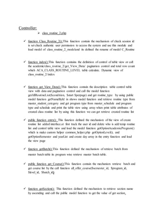 Controller:
 class_routine_2.php
 function Class_Routine_2():This function contain the mechanism of check session id
is set check authentic user permission to access the system and use this module and
load model of class_routine_2_modeland its defined the rename of model C_Routine
 function index():This function contains the definition of control of table view or call
the academic/class_routine_2/get_View_Data/ pagination control and total row count
which ACA_CLASS_ROUTINE_LEVEL table calculate. Dynamic view of
class_routine_2/index
 function get_View_Data():This function contain the description table control table
view with data and pagination control and call the model function
getAllRoutineList($condition, $start $perpage) and get routine_type by using public
model function getNameById in shows model function and retrieve routine type from
master_student_category and get program type from master_schedule and program
type and schedule and print the table view using array when print table attributes of
created class routine list by using this function we can get retrieve created routine list
 public function entry(): This function defined the mechanism of the view of create
routine list added interface.at first track the user id and delete who is add temp routine
list and control table view and load the model function getOptionAcademicProgram()
which is make custom helper common_helper.php getOptionLevel(), and
getOptionSemester and yearList and create day array in the entry function and load
the view page
 function getBatch():This function defined the mechanism of retrieve batch from
master batch table its program wise retrieve master batch table.
 public function get_Course():This function contain the mechanism retrieve batch and
get course list by the call function all_offer_course($semester_id, $program_id,
$level_id, $batch_id)
 function getSection(): This function defined the mechanism to retrieve section name
by ascending and call the public model function to get the value of get section.
 