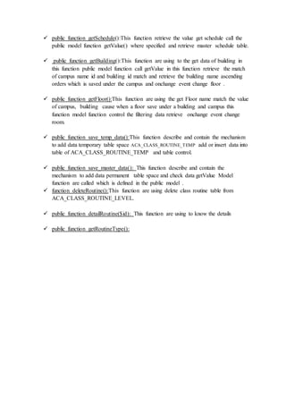  public function getSchedule():This function retrieve the value get schedule call the
public model function getValue() where specified and retrieve master schedule table.
 public function getBuilding():This function are using to the get data of building in
this function public model function call getValue in this function retrieve the match
of campus name id and building id match and retrieve the building name ascending
orders which is saved under the campus and onchange event change floor .
 public function getFloor():This function are using the get Floor name match the value
of campus, building cause when a floor save under a building and campus this
function model function control the filtering data retrieve onchange event change
room.
 public function save_temp_data():This function describe and contain the mechanism
to add data temporary table space ACA_CLASS_ROUTINE_TEMP add or insert data into
table of ACA_CLASS_ROUTINE_TEMP and table control.
 public function save_master_data(): This function describe and contain the
mechanism to add data permanent table space and check data getValue Model
function are called which is defined in the public model .
 function deleteRoutine():This function are using delete class routine table from
ACA_CLASS_ROUTINE_LEVEL.
 public function detailRoutine($id): This function are using to know the details
 public function getRoutineType():
 