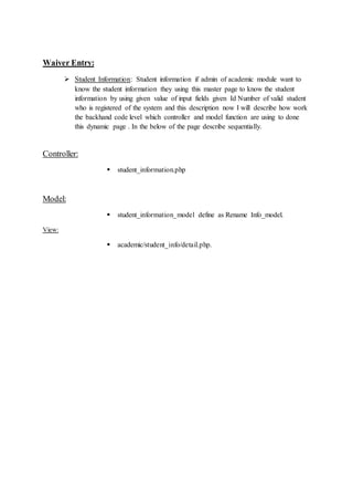 Waiver Entry:
 Student Information: Student information if admin of academic module want to
know the student information they using this master page to know the student
information by using given value of input fields given Id Number of valid student
who is registered of the system and this description now I will describe how work
the backhand code level which controller and model function are using to done
this dynamic page . In the below of the page describe sequentially.
Controller:
 student_information.php
Model:
 student_information_model define as Rename Info_model.
View:
 academic/student_info/detail.php.
 