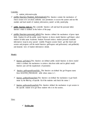 Controller:
 student_information.php
 public function Student_Information():This function contain the mechanism of
check session id is set check authentic user permission to access the system and use this
module and load model of student_information_model as Info_model.php.
 public function index(): This controller function call and load the personal info()
function which is defined In the below of the page.
 public function personal_info():This function defined the mechanism of given input
fields Student Id call the public model function in shows model function getValue() select
student Id table name Academic Student Personal retrieve student personal academic
information keep in array special variable Program session batch get this batch and
session and program call the model function getProgram and getSession() and gerBatch()
and dynamic view of student information details.
Model:
 function getValue():This function are defined public model function in shows model
which is defined the mechanism to retrieve data from table and its global model
function just call the requirement of parameter.
 function getProgramName($id): This function are defined the get Program name
from MASTER_PROGRAM table where status is 1.
 function getBatchName($id):This function are defined the mechanism to get batch
name by the filtering of specific Id of the students and check the status 1
 function getSessionName($id):This function defined the mechanism to get session to
the specific student id to get those student who is in the session..
View:
 Detilas.php
 