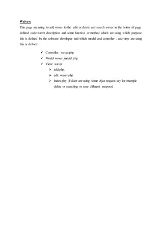 Waiver:
This page are using to add waver to the edit or delete and search waver in the below of page
defined code waver description and some function or method which are using which purpose
this is defined by the software developer and which model and controller , and view are using
this is defined.
 Controller: waver.php
 Model waver_model.php
 View: waver
 add.php.
 edit_waver.php
 Index.php (Folder are using some Ajax request say for example
delete or searching or save different purpose)
 