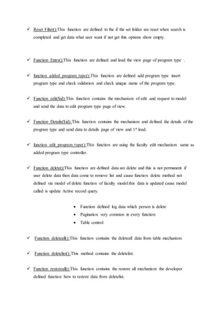  Reset Filter():This function are defined to the if the set folder are reset when search is
completed and get data what user want if not get this options show empty.
 Function Entry():This function are defined and load the view page of program type .
 function added_program_type():This function are defined add program type insert
program type and check validation and check unique name of the program type.
 Function edit($id):This function contains the mechanism of edit .and request to model
and send the data to edit program type page of view.
 Function Details($id):This function contains the mechanism and defined the details of the
program type and send data to details page of view and 1st load.
 function edit_program_type():This function are using the faculty edit mechanism same as
added program type controller.
 Function delete():This function are defined data are delete and this is not permanent if
user delete data then data come to remove list and cause function delete method not
defined via model of delete function of faculty model.this data is updated cause model
called is update Active record query.
 Function defined log data which person is delete
 Pagination very common in every function
 Table control
 Function deleteall():This function contains the deleteall data from table mechanism
 Function deletelist():This method contains the deletelist.
 Function restoreall():This function contains the restore all mechanism the developer
defined function how to restore data from deletelist.
 