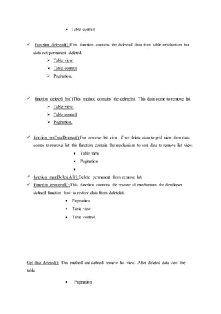  Table control
 Function deleteall():This function contains the deleteall data from table mechanism but
data not permanent deleted.
 Table view.
 Table control.
 Pagination.
 function deleted_list()This method contains the deletelist. This data come to remove list
 Table view.
 Table control.
 Pagination.
 function getDataDeleted():For remove list view if we delete data to grid view then data
comes to remove list this function contain the mechanism to sent data to remove list view.
 Table view
 Pagination

 function mainDeleteAll():Delete permanent from remove list.
 Function restoreall():This function contains the restore all mechanism the developer
defined function how to restore data from deletelist.
 Pagination
 Table view
 Table control.
Get data deleted(): This method are defined remove list view. After deleted data view the
table
 Pagination
 