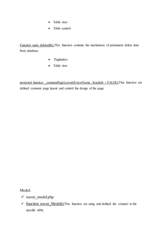  Table view
 Table control.
Function main deletealll():This function contains the mechanism of permanent delete data
from database
 Pagination
 Table view
protected function _commonPageLayout($viewName, $cacheIt = FALSE):This function are
defined common page layout and control the design of the page.
Model:
 waver_model.php
 function waver_Model():This function are using and defined the connect to the
specific table.
 