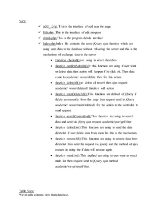 View:
 add_.php:This is the interface of add year the page.
 Edit.php: This is the interface of edit program
 details.php:This is the program details interface
 Index.php:Index file contains the some jQuery ajax function which are
using send data to the database without reloading the server and this is the
mechanism of exchange data to the server
 Function checkall():are using to select checkbox
 function confirmSubmit(id): this function are using if user want
to delete data then action will happen if he click ok. Then data
come to academic/ waver/delete then fire this action.
 function deleteAll():to delete all record then ajax request
academic/ waver/deleteall function will action
 function mainDeleteAll():This function are defined of jQuery if
delete permanently from this page then request send to jQuery
academic/ waver/mainDeleteall fire the action to the controller to
send request.
 function searchContent(val):This function are using to search
data and send via jQery ajax request academic/year/getFilter
 function deleteList():This function are using to send the data
deletelist if user delete data from main list this is the mechanism.
 function restoreAll():This function are using to restore data from
deletelist then send the request via jquery and the method of ajax
request its using the if data will restore again
 function mainList():This method are using to user want to watch
main list then request send to jQuery ajax method
academic/waver/resetFilter.
Table View:
Waver table columns view from database.
 