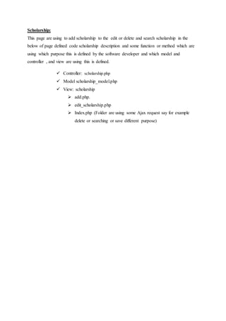 Scholarship:
This page are using to add scholarship to the edit or delete and search scholarship in the
below of page defined code scholarship description and some function or method which are
using which purpose this is defined by the software developer and which model and
controller , and view are using this is defined.
 Controller: scholarship.php
 Model scholarship_model.php
 View: scholarship
 add.php.
 edit_scholarship.php
 Index.php (Folder are using some Ajax request say for example
delete or searching or save different purpose)
 