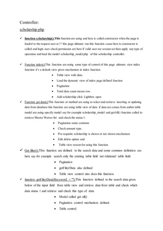 Controller:
scholarship.php
 function scholarship():This function are using and here is called constructor when the page is
loaded to the request user at 1st
this page ultimate run this function cause here is constructor is
called and login user check permission are here if valid user are session set then apply any type of
operation and load the model scholarship_model.php of this scholarship controller.
 Function index():This function are using some type of control of this page ultimate view index
function it’s a default view given mechanism in index function.
 Table view with data.
 Load the dynamic view of index page defined function
 Pagination
 Total data count means row.
 Add scholarship click Lightbox open
 Function get data():This function or method are using to select and retrieve inserting or updating
data from database this function are using table view of data if data are comes from anther table
model are using specify model say for example scholarship_model and getAll() function called to
retrieve Master Waiver list and check the status 1.
 Pagination some common
 Check amount type.
 Pre requisite scholarship is shown or not shown mechanism
 Edit delete option and
 Table view reason for using this function.
 Get filter():This function are defined to the search data and some common definition are
here say for example search only the existing table field not relational table field.
 Pagination
 getFilterData also defined
 Table view control also does this function.
 function getFilterData($keyword = ""):This function defined to the search data given
below of the input field from table view and retrieve data from table and check which
data status 1 and retrieve and check this type of data
 Model called get all()
 Pagination control mechanism defined.
 Table control.
 