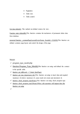  Pagination
 Table view
 Table control.
Get data deleted(): This method are defined remove list view .
Function main deletealll():This function contains the mechanism of permanent delete data
from database
protected function _commonPageLayout($viewName, $cacheIt = FALSE):This function are
defined common page layout and control the design of the page.
Model:
 program_type_model.php
 function Program_Type_Model():This function are using and defined the connect
to the specific table.
 function get_all($cond = '', $start, $perPage):
 function get_max_department_id():This function are using to insert data and required
maximum id retrieve maximum id .cause oracle not create auto increment id.
 function check_program_type($type):This function are using check program type
 function check_program_type2($type):When edit operation will happen then this
function are using

 