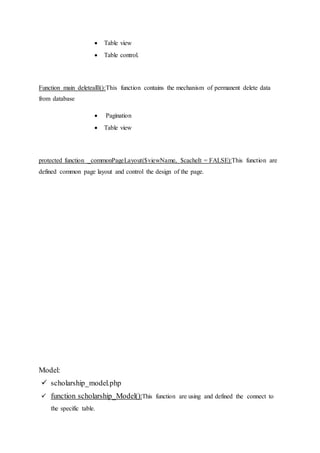  Table view
 Table control.
Function main deletealll():This function contains the mechanism of permanent delete data
from database
 Pagination
 Table view
protected function _commonPageLayout($viewName, $cacheIt = FALSE):This function are
defined common page layout and control the design of the page.
Model:
 scholarship_model.php
 function scholarship_Model():This function are using and defined the connect to
the specific table.
 