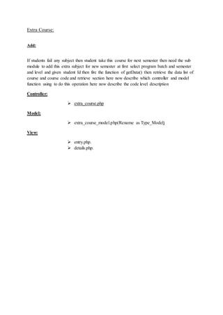 Extra Course:
Add:
If students fail any subject then student take this course for next semester then need the sub
module to add this extra subject for new semester at first select program batch and semester
and level and given student Id then fire the function of getData() then retrieve the data list of
course and course code and retrieve section here now describe which controller and model
function using to do this operation here now describe the code level description
Controller:
 extra_course.php
Model:
 extra_course_model.php(Rename as Type_Model)
View:
 entry.php.
 details.php.
 