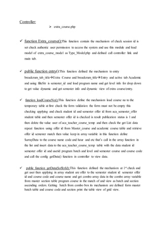 Controller:
 extra_course.php
 function Extra_course():This function contain the mechanism of check session id is
set check authentic user permission to access the system and use this module and load
model of extra_course_model as Type_Model.php and defined call controller link and
main tab.
 public function entry():This function defined the mechanism to entry
breadcrum_tab_titleExtra Course and breadcrum_titleEntry and active tab Academic
and using filteStr is semester_id and load program name and get level info for drop down
to get value dynamic and get semester info and dynamic view of extra course/entry.
 function loadCourseNo():This function define the mechanism load course no to the
temporary table at first check the form validation the form must not be empty this
checking applying and check student id and semester offer id from aca_semester_offer
student table and then semester offer id is checked is result publication status is 1 and
then delete the value user of aca_teacher_course_temp and then check the get List data
repeat function using offer id from Master_course and academic course table and retrieve
offer id semester match then value keep in array variable in this function define
$arrayData to the course name code and hour and etc that’s call in the array function in
the list and insert data to the aca_teacher_course_temp table with the data student id
semester offer id and userid program batch and level and semester course and course code
and call the config getData() function in controller to view data.
 public function getData($offerId):This function defined the mechanism at 1st check and
get user then applying in array student are offer to the semester student id semester offer
id and course code and course name and get combo array data in the combo array variable
from master section table program course in the match of and view as batch and section
ascending orders. Getting batch from combo box its mechanism are defined form master
batch table and course code and section print the table view of grid view.
 