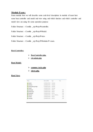 Module Exam :
Exam module here we will describe some code level description in module of exam here
some base controller and model and view using and which function and which controller and
model view are using for some operation purpose
Folder Structure: - Comilla _erperpcontroller.
Folder Structure: - Comilla _erperpModel.
Folder Structure: - Comilla _erperpview.
Folder Structure: - Comilla _erperpModules exam.
Root Controller:
 BaseController.php.
 siteadmin.php
Root Model:
 common_tasks.php
 shows.php.
Root View:
 