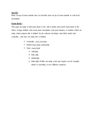 Set UP:
Basic Set up of exam module here we describe basic set up of exam module in code level
description.
Exam Head :
This page are using to add exam_head to the edit or delete and search exam_head in the
below of page defined code exam_head description and some function or method which are
using which purpose this is defined by the software developer and which model and
controller , and view are using this is defined.
 Controller: exam_head.php
 Model exam_head_model.php
 View: exam_head
 Add.php.
 Edit_.php
 details.php
 Index.php (Folder are using some ajax request say for example
delete or searching or save different purpose)
 