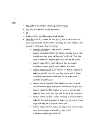 .
View:
 add_:This is the interface of add department the page.
 edit: This is the interface of edit department
 list:
 details.php:This is the Department details interface
 Index.php:Index file contains the some jQuery ajax function which are
using send data to the database without reloading the server and this is the
mechanism of exchange data to the server
 Function checkall():are using to select checkbox
 function confirmSubmit(id): this function are using if user want
to delete data then action will happen if he click ok. Then data
come to admission/ program_type/delete then fire this action.
 function deleteAll():to delete all record then ajax request
admission/ program_type/deleteall function will action
 function mainDeleteAll():This function are defined of jQuery if
delete permanently from this page then request send to jQuery
admission/department/mainDeleteall fire the action to the
controller to send request.
 function searchContent(val):This function are using to search
data and send via jQery ajax request admission/faculty/getFilter
 function deleteList():This function are using to send the data
deletelist if user delete data from main list this is the mechanism.
 function restoreAll():This function are using to restore data from
deletelist then send the request via jquery and the method of ajax
request its using the if data will restore again
 function mainList():This method are using to user want to watch
main list then request send to jQuery ajax method
admission/ program_type/resetFilter.
 