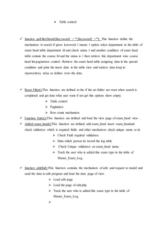  Table control.
 function getFilterDataS($keyword1 = "",$keyword2 =""): This function define the
mechanism to search if given kewword 1 means 1 option select department in the table of
exam head table department Id and check status 1 and another condition of exam head
table contain the course Id and the status is 1 then retrieve this department wise course
head list.pagination control .Retrieve the exam head table assigning data in the special
condition and print the insert data in the table view and retrieve data keep in
myenventory array as defines rows the data.
 Reset Filter():This function are defined to the if the set folder are reset when search is
completed and get data what user want if not get this options show empty.
 Table control
 Pagination
 Row count mechanism
 Function Entry():This function are defined and load the view page of exam_head view .
 Added exam_head():This function are defined add exam_head insert exam_headand
check validation which is required fields and other mechanism check unique name or id.
 Check Field required validation.
 Data which person its record the log table
 Check Unique validation on exam_head name.
 Track the user who is added this exam type in the table of
Master_Exam_Log.
 function edit($id):This function contains the mechanism of edit .and request to model and
send the data to edit program and load the data page of view.
 Load edit page
 Load the page of edit.php
 Track the user who is added this exam type in the table of
Master_Exam_Log.

 