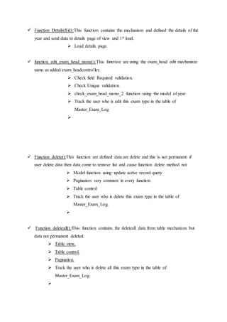  Function Details($id):This function contains the mechanism and defined the details of the
year and send data to details page of view and 1st load.
 Load details page.
 function edit_exam_head_name():This function are using the exam_head edit mechanism
same as added exam_headcontroller.
 Check field Required validation.
 Check Unique validation.
 check_exam_head_name_2 function using the model of year
 Track the user who is edit this exam type in the table of
Master_Exam_Log.

 Function delete():This function are defined data are delete and this is not permanent if
user delete data then data come to remove list and cause function delete method not
 Model function using update active record query
 Pagination very common in every function
 Table control
 Track the user who is delete this exam type in the table of
Master_Exam_Log.

 Function deleteall():This function contains the deleteall data from table mechanism but
data not permanent deleted.
 Table view.
 Table control.
 Pagination.
 Track the user who is delete all this exam type in the table of
Master_Exam_Log.

 