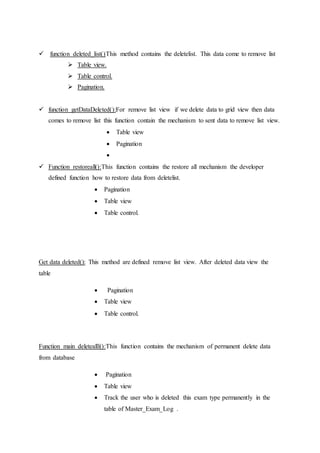  function deleted_list()This method contains the deletelist. This data come to remove list
 Table view.
 Table control.
 Pagination.
 function getDataDeleted():For remove list view if we delete data to grid view then data
comes to remove list this function contain the mechanism to sent data to remove list view.
 Table view
 Pagination

 Function restoreall():This function contains the restore all mechanism the developer
defined function how to restore data from deletelist.
 Pagination
 Table view
 Table control.
Get data deleted(): This method are defined remove list view. After deleted data view the
table
 Pagination
 Table view
 Table control.
Function main deletealll():This function contains the mechanism of permanent delete data
from database
 Pagination
 Table view
 Track the user who is deleted this exam type permanently in the
table of Master_Exam_Log .
 